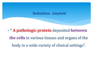 Definition: Amyloid
 “ A pathologic protein deposited between
the cells in various tissues and organs of the
body in a wide variety of clinical settings”.
 