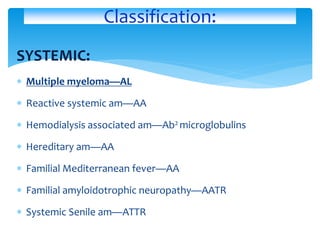 SYSTEMIC:
 Multiple myeloma—AL
 Reactive systemic am—AA
 Hemodialysis associated am—Ab2 microglobulins
 Hereditary am—AA
 Familial Mediterranean fever—AA
 Familial amyloidotrophic neuropathy—AATR
 Systemic Senile am—ATTR
Classification:
 