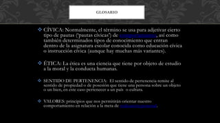  CÍVICA: Normalmente, el término se usa para adjetivar cierto
tipo de pautas (‘pautas cívicas’) de comportamiento, así como
también determinados tipos de conocimiento que entran
dentro de la asignatura escolar conocida como educación cívica
o instrucción cívica (aunque hay muchas más variantes).
 ÉTICA: La ética es una ciencia que tiene por objeto de estudio
a la moral y la conducta humanas.
 SENTIDO DE PERTENENCIA: El sentido de pertenencia remite al
sentido de propiedad o de posesión que tiene una persona sobre un objeto
o un bien, en este caso pertenecer a un país o cultura.
 VALORES: principios que nos permitirán orientar nuestro
comportamiento en relación a la meta de realización personal.
GLOSARIO
 