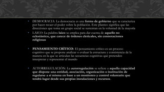 • DEMOCRACIA: La democracia es una forma de gobierno que se caracteriza
por hacer recaer el poder sobre la población. Este planteo significa que las
direcciones que toma un grupo social se sustentan en la voluntad de la mayoría
• LAICO: La palabra laico se emplea para dar cuenta de aquello no
eclesiástico, que carece de órdenes clericales, sin connotaciones
religiosas
• PENSAMIENTO CRÍTICO: El pensamiento crítico es un proceso
cognitivo que se propone analizar o evaluar la estructura y consistencia de la
manera en la que se articulan las secuencias cognitivas que pretenden
interpretar y representar el mundo
• AUTORREGULACIÓN: La autorregulación se refiere a aquella capacidad
que dispone una entidad, asociación, organización o institución de
regularse a sí misma en base a un monitoreo y control voluntario que
tendrá lugar desde sus propias instalaciones y recursos.
 