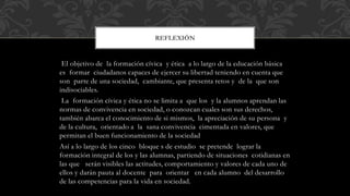 El objetivo de la formación cívica y ética a lo largo de la educación básica
es formar ciudadanos capaces de ejercer su libertad teniendo en cuenta que
son parte de una sociedad, cambiante, que presenta retos y de la que son
indisociables.
La formación cívica y ética no se limita a que los y la alumnos aprendan las
normas de convivencia en sociedad, o conozcan cuales son sus derechos,
también abarca el conocimiento de si mismos, la apreciación de su persona y
de la cultura, orientado a la sana convivencia cimentada en valores, que
permitan el buen funcionamiento de la sociedad
Así a lo largo de los cinco bloque s de estudio se pretende lograr la
formación integral de los y las alumnas, partiendo de situaciones cotidianas en
las que serán visibles las actitudes, comportamiento y valores de cada uno de
ellos y darán pauta al docente para orientar en cada alumno del desarrollo
de las competencias para la vida en sociedad.
REFLEXIÓN
 