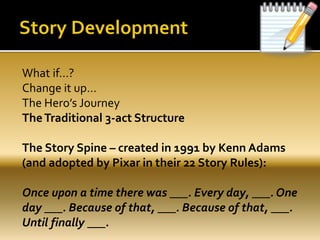 What if…?
Change it up…
The Hero’s Journey
TheTraditional 3-act Structure
The Story Spine – created in 1991 by Kenn Adams
(and adopted by Pixar in their 22 Story Rules):
Once upon a time there was ___. Every day, ___. One
day ___. Because of that, ___. Because of that, ___.
Until finally ___.
 