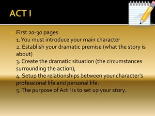  First 20-30 pages.
1.You must introduce your main character
2. Establish your dramatic premise (what the story is
about)
3. Create the dramatic situation (the circumstances
surrounding the action),
4. Setup the relationships between your character’s
professional life and personal life.
5.The purpose of Act I is to set up your story.
 