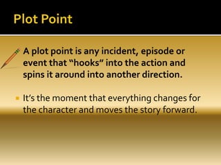  A plot point is any incident, episode or
event that “hooks” into the action and
spins it around into another direction.
 It’s the moment that everything changes for
the character and moves the story forward.
 