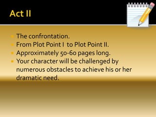  The confrontation.
 From Plot Point I to Plot Point II.
 Approximately 50-60 pages long.
 Your character will be challenged by
numerous obstacles to achieve his or her
dramatic need.
 