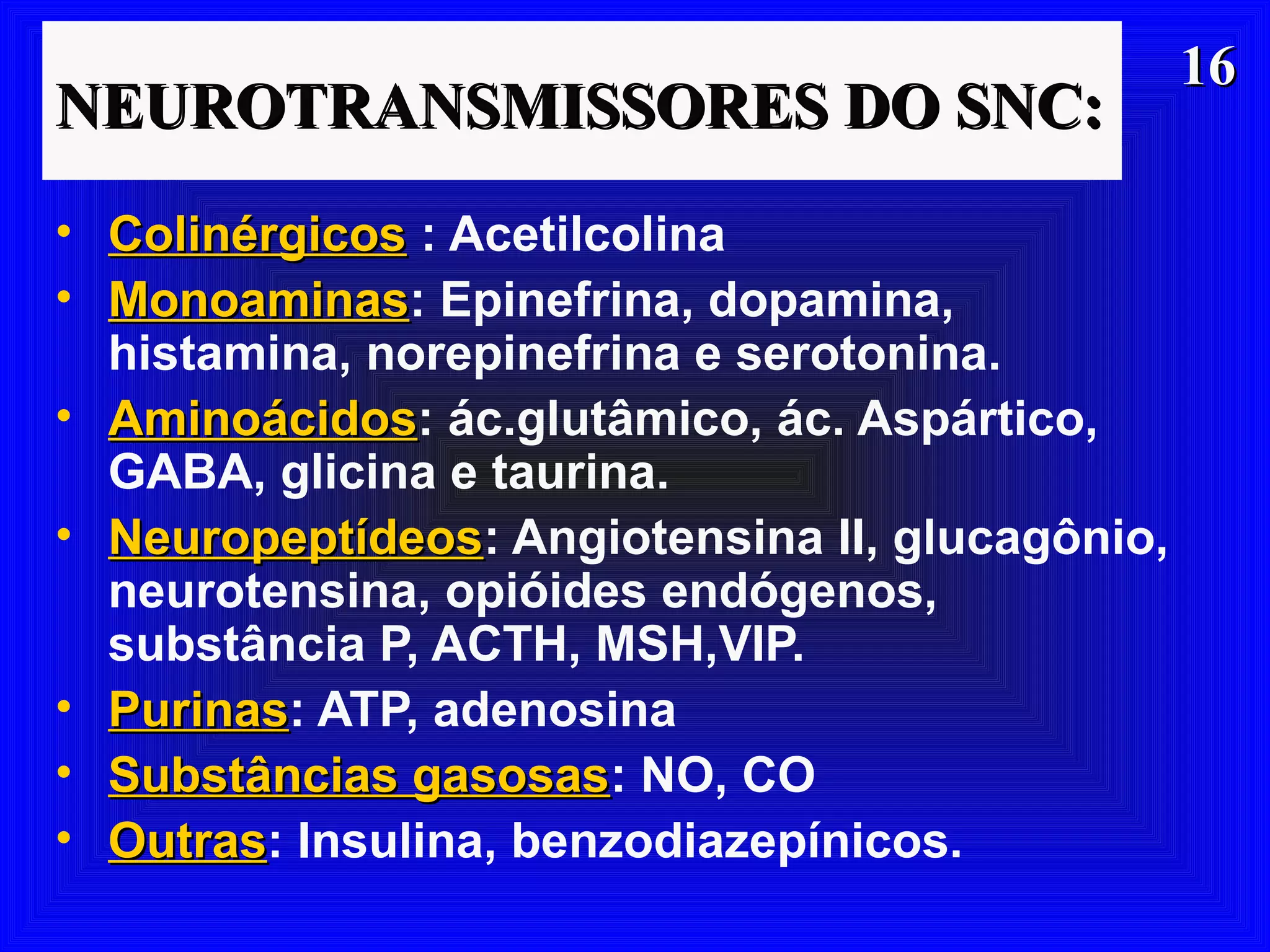 1616
NEUROTRANSMISSORES DO SNC:NEUROTRANSMISSORES DO SNC:
• ColinérgicosColinérgicos : Acetilcolina
• MonoaminasMonoaminas: Epinefrina, dopamina,
histamina, norepinefrina e serotonina.
• AminoácidosAminoácidos: ác.glutâmico, ác. Aspártico,
GABA, glicina e taurina.
• NeuropeptídeosNeuropeptídeos: Angiotensina II, glucagônio,
neurotensina, opióides endógenos,
substância P, ACTH, MSH,VIP.
• PurinasPurinas: ATP, adenosina
• Substâncias gasosasSubstâncias gasosas: NO, CO
• OutrasOutras: Insulina, benzodiazepínicos.
 
