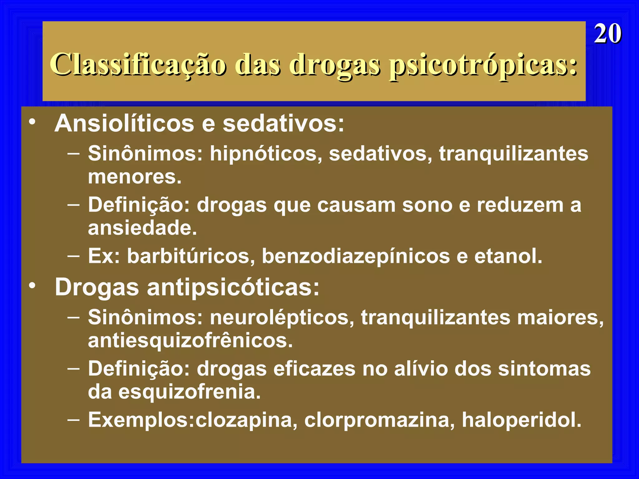 2020
Classificação das drogas psicotrópicas:Classificação das drogas psicotrópicas:
• Ansiolíticos e sedativos:
– Sinônimos: hipnóticos, sedativos, tranquilizantes
menores.
– Definição: drogas que causam sono e reduzem a
ansiedade.
– Ex: barbitúricos, benzodiazepínicos e etanol.
• Drogas antipsicóticas:
– Sinônimos: neurolépticos, tranquilizantes maiores,
antiesquizofrênicos.
– Definição: drogas eficazes no alívio dos sintomas
da esquizofrenia.
– Exemplos:clozapina, clorpromazina, haloperidol.
 