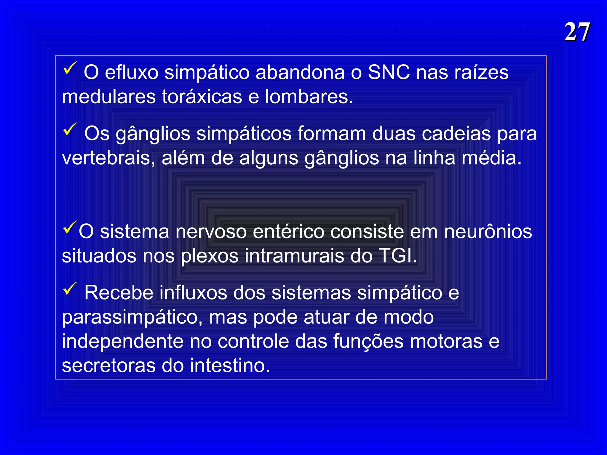 2727
 O efluxo simpático abandona o SNC nas raízes
medulares toráxicas e lombares.
 Os gânglios simpáticos formam duas cadeias para
vertebrais, além de alguns gânglios na linha média.
O sistema nervoso entérico consiste em neurônios
situados nos plexos intramurais do TGI.
 Recebe influxos dos sistemas simpático e
parassimpático, mas pode atuar de modo
independente no controle das funções motoras e
secretoras do intestino.
 