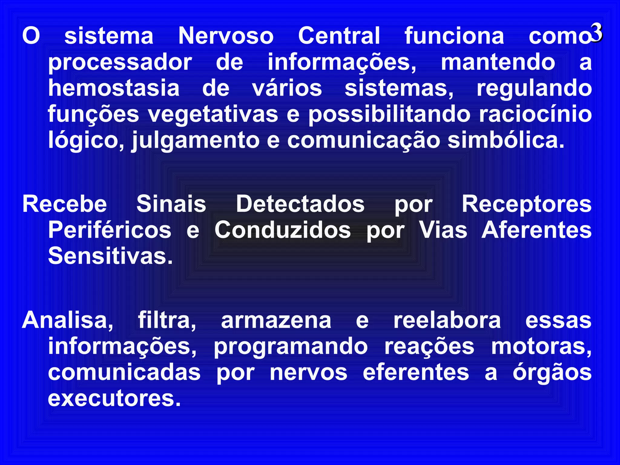 33O sistema Nervoso Central funciona como
processador de informações, mantendo a
hemostasia de vários sistemas, regulando
funções vegetativas e possibilitando raciocínio
lógico, julgamento e comunicação simbólica.
Recebe Sinais Detectados por Receptores
Periféricos e Conduzidos por Vias Aferentes
Sensitivas.
Analisa, filtra, armazena e reelabora essas
informações, programando reações motoras,
comunicadas por nervos eferentes a órgãos
executores.
 