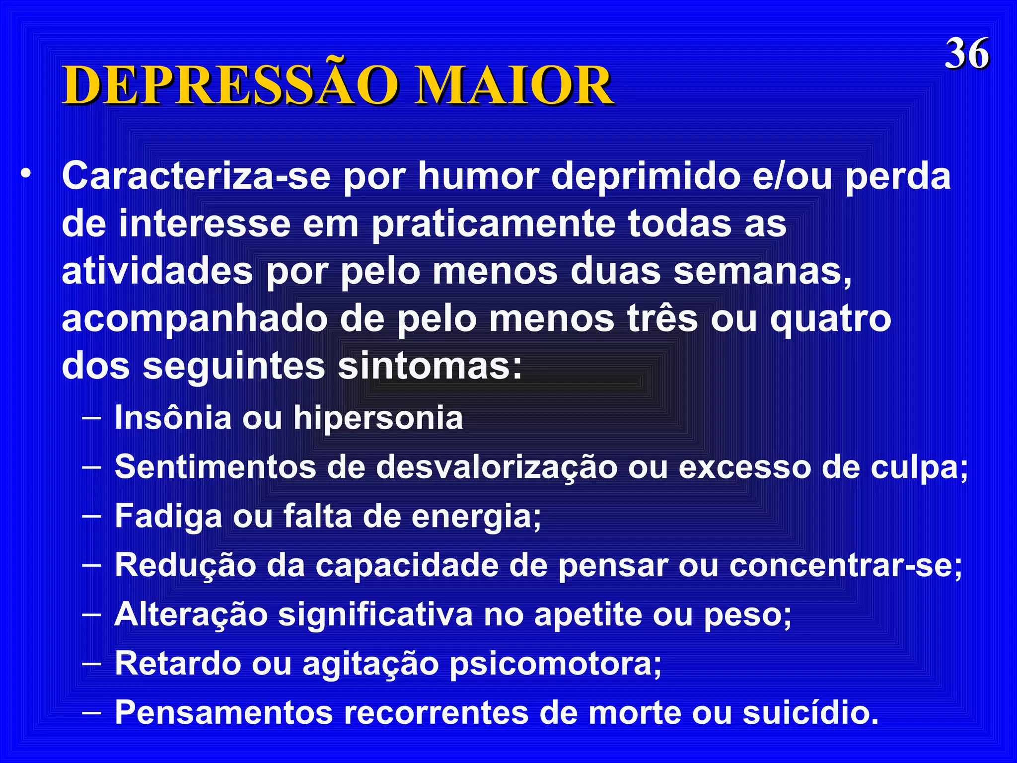 3636
DEPRESSÃO MAIORDEPRESSÃO MAIOR
• Caracteriza-se por humor deprimido e/ou perda
de interesse em praticamente todas as
atividades por pelo menos duas semanas,
acompanhado de pelo menos três ou quatro
dos seguintes sintomas:
– Insônia ou hipersonia
– Sentimentos de desvalorização ou excesso de culpa;
– Fadiga ou falta de energia;
– Redução da capacidade de pensar ou concentrar-se;
– Alteração significativa no apetite ou peso;
– Retardo ou agitação psicomotora;
– Pensamentos recorrentes de morte ou suicídio.
 