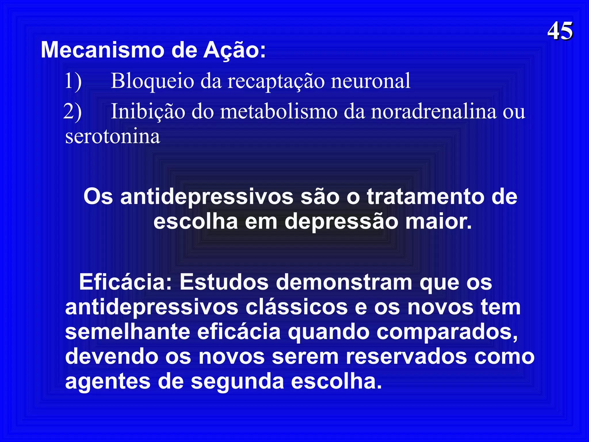 4545
Mecanismo de Ação:
1) Bloqueio da recaptação neuronal
2) Inibição do metabolismo da noradrenalina ou
serotonina
Os antidepressivos são o tratamento de
escolha em depressão maior.
Eficácia: Estudos demonstram que os
antidepressivos clássicos e os novos tem
semelhante eficácia quando comparados,
devendo os novos serem reservados como
agentes de segunda escolha.
 