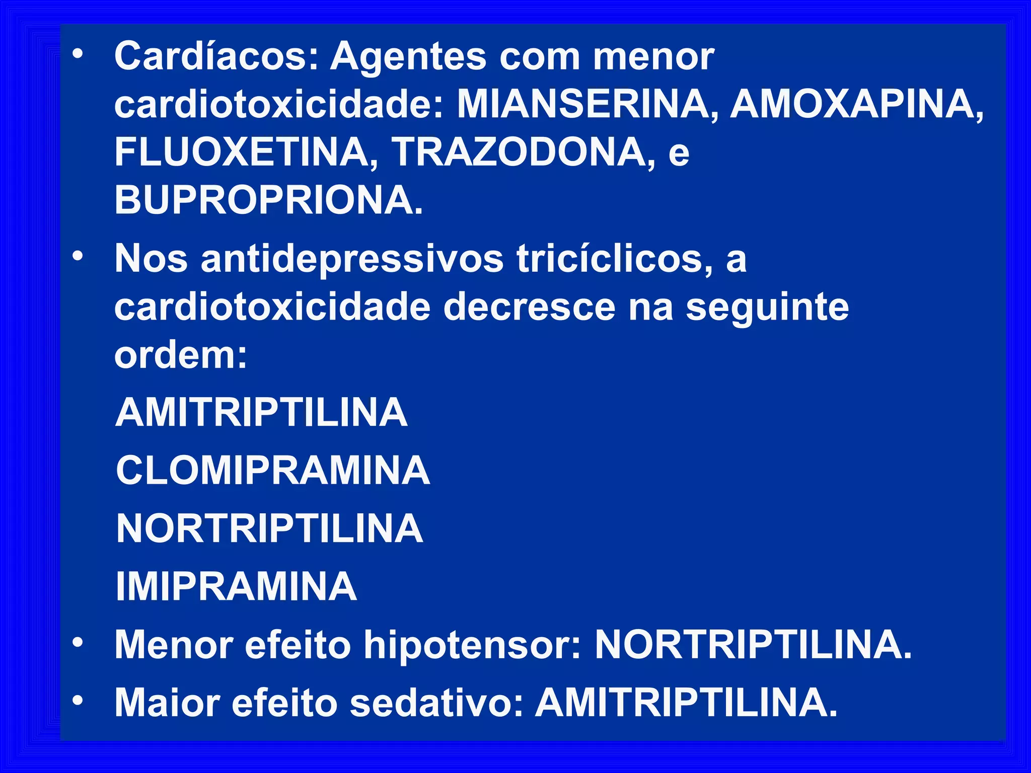 4747• Cardíacos: Agentes com menor
cardiotoxicidade: MIANSERINA, AMOXAPINA,
FLUOXETINA, TRAZODONA, e
BUPROPRIONA.
• Nos antidepressivos tricíclicos, a
cardiotoxicidade decresce na seguinte
ordem:
AMITRIPTILINA
CLOMIPRAMINA
NORTRIPTILINA
IMIPRAMINA
• Menor efeito hipotensor: NORTRIPTILINA.
• Maior efeito sedativo: AMITRIPTILINA.
 