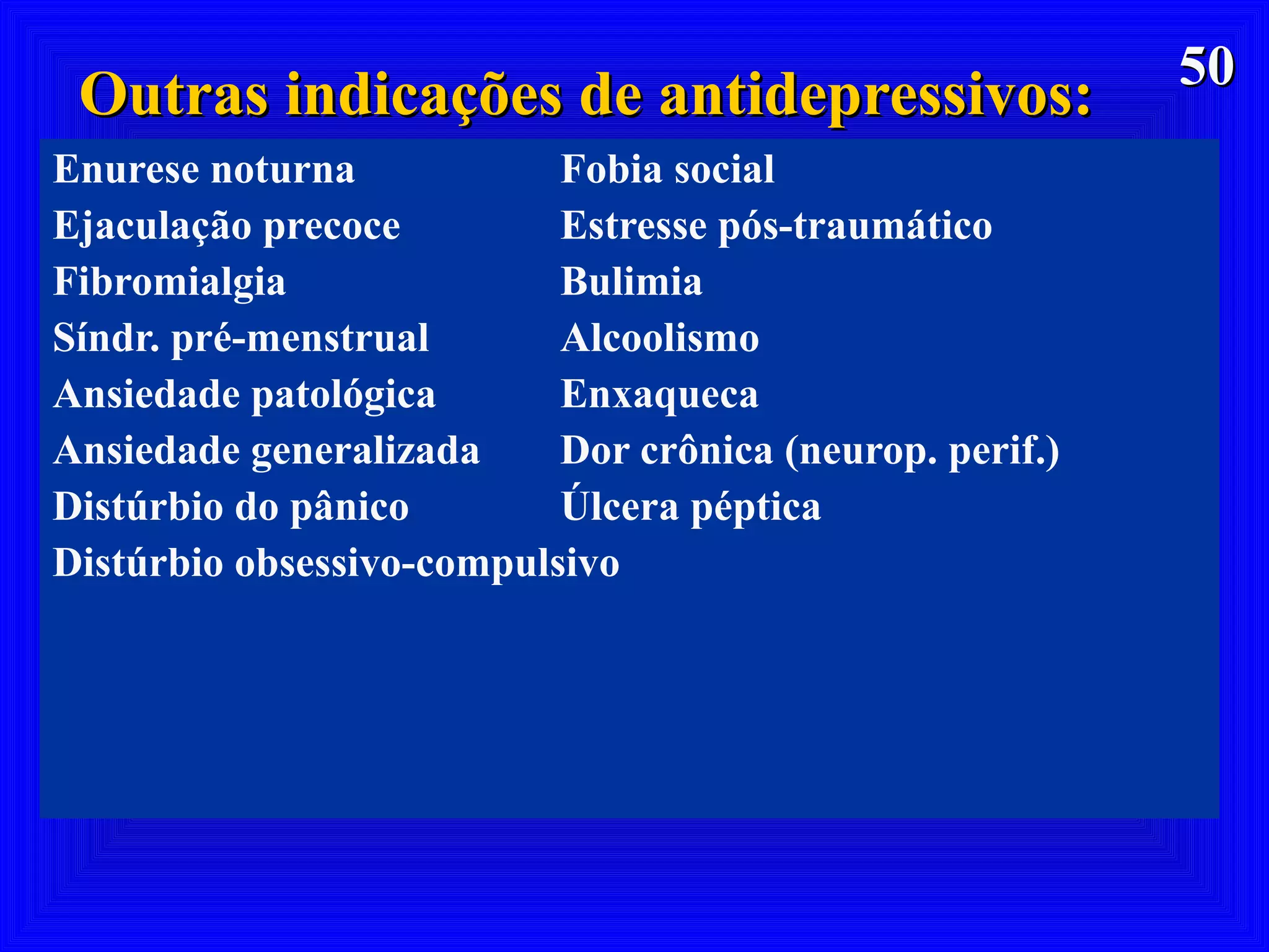 5050
Outras indicações de antidepressivos:Outras indicações de antidepressivos:
Enurese noturna Fobia social
Ejaculação precoce Estresse pós-traumático
Fibromialgia Bulimia
Síndr. pré-menstrual Alcoolismo
Ansiedade patológica Enxaqueca
Ansiedade generalizada Dor crônica (neurop. perif.)
Distúrbio do pânico Úlcera péptica
Distúrbio obsessivo-compulsivo
 