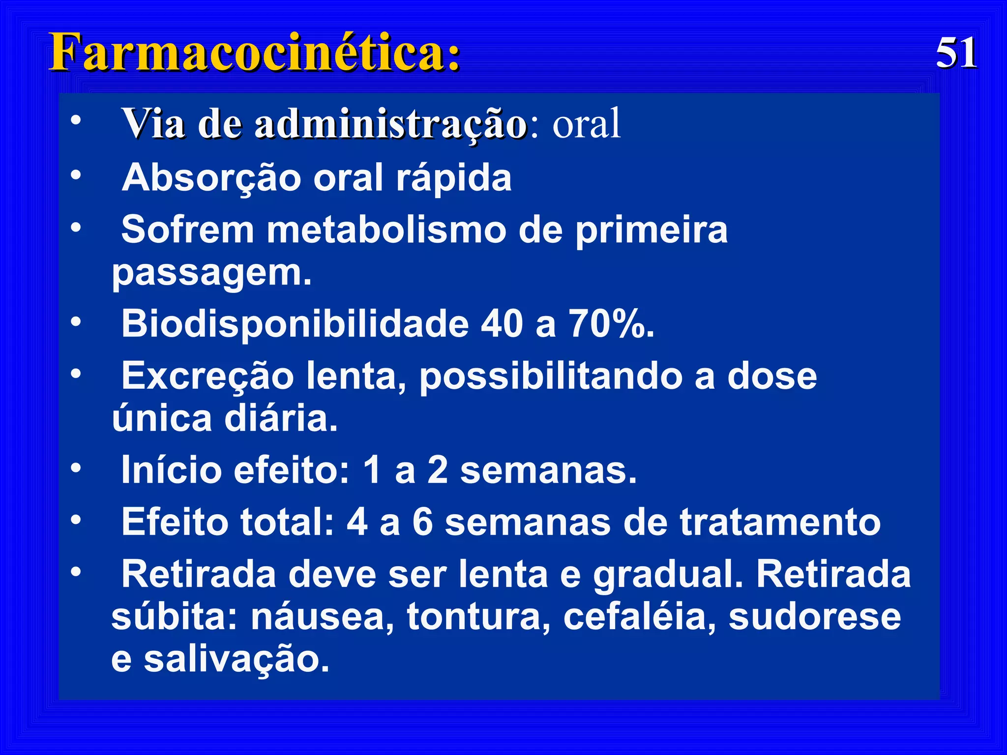 5151FarmacocinéticaFarmacocinética::
• Via de administraçãoVia de administração: oral
• Absorção oral rápida
• Sofrem metabolismo de primeira
passagem.
• Biodisponibilidade 40 a 70%.
• Excreção lenta, possibilitando a dose
única diária.
• Início efeito: 1 a 2 semanas.
• Efeito total: 4 a 6 semanas de tratamento
• Retirada deve ser lenta e gradual. Retirada
súbita: náusea, tontura, cefaléia, sudorese
e salivação.
 