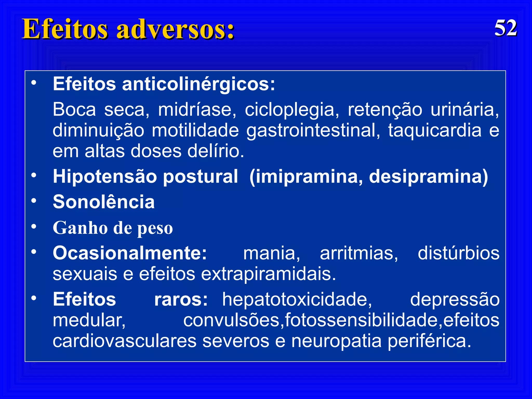 5252Efeitos adversos:Efeitos adversos:
• Efeitos anticolinérgicos:
Boca seca, midríase, cicloplegia, retenção urinária,
diminuição motilidade gastrointestinal, taquicardia e
em altas doses delírio.
• Hipotensão postural (imipramina, desipramina)
• Sonolência
• Ganho de peso
• Ocasionalmente: mania, arritmias, distúrbios
sexuais e efeitos extrapiramidais.
• Efeitos raros: hepatotoxicidade, depressão
medular, convulsões,fotossensibilidade,efeitos
cardiovasculares severos e neuropatia periférica.
 
