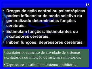 1818
• Drogas de ação central ou psicotrópicas
podem influenciar de modo seletivo ou
generalizado determinadas funções
cerebrais.
• Estimulam funções: Estimulantes ou
excitadores cerebrais.
• Inibem funções: depressores cerebrais.
•Excitatório: aumento de atividade de sistemas
excitatórios ou inibição de sistemas inibitórios.
•Depressores: estimulam sistemas inibitórios.
 