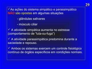 2929
As ações do sistema simpático e parassimpático
NÃO são opostas em algumas situações
- glândulas salivares
- músculo ciliar
 A atividade simpática aumenta no estresse
(comportamento de “luta-ou-fuga”)
 A atividade parassimpática predomina durante a
saciedade e repouso.
 Ambos os sistemas exercem um controle fisiológico
contínuo de órgãos específicos em condições normais.
 