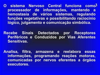 33O sistema Nervoso Central funciona como
processador de informações, mantendo a
hemostasia de vários sistemas, regulando
funções vegetativas e possibilitando raciocínio
lógico, julgamento e comunicação simbólica.
Recebe Sinais Detectados por Receptores
Periféricos e Conduzidos por Vias Aferentes
Sensitivas.
Analisa, filtra, armazena e reelabora essas
informações, programando reações motoras,
comunicadas por nervos eferentes a órgãos
executores.
 