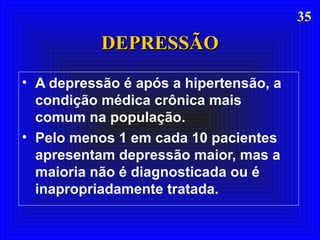 3535
DEPRESSÃODEPRESSÃO
• A depressão é após a hipertensão, a
condição médica crônica mais
comum na população.
• Pelo menos 1 em cada 10 pacientes
apresentam depressão maior, mas a
maioria não é diagnosticada ou é
inapropriadamente tratada.
 