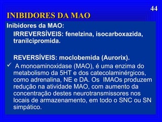 4444
Inibidores da MAO:
IRREVERSÍVEIS: fenelzina, isocarboxazida,
tranilcipromida.
REVERSÍVEIS: moclobemida (Aurorix).
 A monoaminoxidase (MAO), é uma enzima do
metabolismo da 5HT e dos catecolaminérgicos,
como adrenalina, NE e DA. Os IMAOs produzem
redução na atividade MAO, com aumento da
concentração destes neurotransmissores nos
locais de armazenamento, em todo o SNC ou SN
simpático.
INIBIDORES DA MAOINIBIDORES DA MAO
 