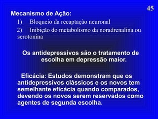 4545
Mecanismo de Ação:
1) Bloqueio da recaptação neuronal
2) Inibição do metabolismo da noradrenalina ou
serotonina
Os antidepressivos são o tratamento de
escolha em depressão maior.
Eficácia: Estudos demonstram que os
antidepressivos clássicos e os novos tem
semelhante eficácia quando comparados,
devendo os novos serem reservados como
agentes de segunda escolha.
 