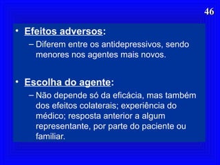 4646
• Efeitos adversos:
– Diferem entre os antidepressivos, sendo
menores nos agentes mais novos.
• Escolha do agente:
– Não depende só da eficácia, mas também
dos efeitos colaterais; experiência do
médico; resposta anterior a algum
representante, por parte do paciente ou
familiar.
 