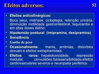 5252Efeitos adversos:Efeitos adversos:
• Efeitos anticolinérgicos:
Boca seca, midríase, cicloplegia, retenção urinária,
diminuição motilidade gastrointestinal, taquicardia e
em altas doses delírio.
• Hipotensão postural (imipramina, desipramina)
• Sonolência
• Ganho de peso
• Ocasionalmente: mania, arritmias, distúrbios
sexuais e efeitos extrapiramidais.
• Efeitos raros: hepatotoxicidade, depressão
medular, convulsões,fotossensibilidade,efeitos
cardiovasculares severos e neuropatia periférica.
 