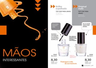 Original
mate
TOP COAT PARA
UNHAS
nail top coat
MATTE EFFECT
Brilho
espelhado
TOP COAT PARA UNHAS
nail top coat
GLOSSY EFFECT
8,30
83,00EUR/100ml
EUR/ 10 ml
8,30
83,00EUR/100ml
EUR/ 10 ml
Nail Top Coat
Glossy Effect
FM | n037
Nail Top Coat
Mat te Effect
FM | n036
Dá um acabado
mate às unhas
pintadas.
Dá um brilho
atraente às
unhas.
Uma cobertura
com polímeros
endurece a unha
e protege-a
contra desgaste
Aumenta a
intensidade da
cor e protege o
verniz da perda
de brilho e cor.
Aplique em
qualquer tipo de
verniz com cor.
Prolongue a vida
	 da sua manicure.
MÃOSINTERESSANTES
51
 