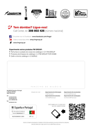 P A R C E I R O D E N E G Ó C I O
PT 10
© FM GROUP WORLD
WWW.FMGROUP.PT
novembro 2014
Espanha e Portugal
2014
Tem dúvidas? Ligue-nos!
Call Center, tel. 308 802 426 (número nacional)
Encontre-nos no Facebook: www.facebook.com/fmgpt
Visite a nossa loja online: shop.fmgroup.pt
www.fmgroup.pt
TODOS OS DIREITOS RESERVADOS. PROIBIDO FOTOCOPIAR. IMITAÇÃO DE NOSSOS PRODUTOS ORIGINAIS
SERÁ RECONHECIDO COMO UM ACTO DE COMPETÊNCIA DESLEAL.
Descarregue o catálogo
no seu smartphone
Experimente outros produtos FM GROUP:
	 Perfumes e cuidado do corpo do catálogo no
21 FM GROUP
	 Produtos de limpeza do catálogo no
2 FM GROUP FOR HOME
	 Café e chá do catálogo no
2 AURILE
FM GROUP Espanha e Portugal
C/ Biscaia 358-362
08027 Barcelona
tel:
+34 933 819 916
+34 934 620 279
+351 308 802 426
fax:
+34 933 817 419
departamento de informação:
info@fmgroup.pt
departamento de contratos:
contrato@fmgroup.pt
direções de e-mail: departamento de encomendas:
encomenda@fmgroup.pt	
departamento de reclamações:
reclamacoes@fmgroup.pt
 