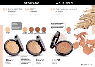 Ingredientes
especialmente
selecionados dão à
pele um efeito mate
e uma uniformização
perfeita da cor.
Pigmentos
micronizados
refletem a luz e
disfarçam as rugas e
as imperfeições.
MATE
PÓ MINERAL
mineral powder
MATTIFYING EFFECT
Pele beijada pelo sol
PÓ MINERAL
mineral powder
BRONZING EFFECT
ILUMINAÇÃO
PÓ MINERAL
mineral powder
ILLUMINATING EFFECT
16,70
185,55EUR/100g
EUR/ 9 g
16,70
185,55EUR/100g
EUR/ 9 g
Desert Rose
FM | np15
Honey Brown
FM | np10
Warm Chocolate
FM | np11
Brown Jasper
FM | np05
Amber
FM | np13
Opal
FM | np14
Dedicado A SUA PELE!
16,70
167,00EUR/100g
EUR/ 10 g
Asduascoresperfeitamente
combinadasaquecem
sutilmenteotomdepeleedá-
lheumefeitodebronzeado
natural.
OsprodutosFMGROUPsãoprodutosoriginaisdaFMGROUPWORLD
1312
 