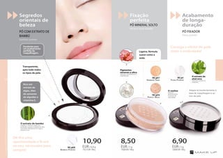 Ligeira, fórmula
suave como a
seda.
Transparente,
apto todo todos
os tipos de pele.
Excelente para
um acabamento
perfeito da
maquilhagem.
Rico em
extrato de
algas, óleo
de semente
de algodão e
vitamina E.
Consiga o efeito de pele
mate e aveludada!
Adapta-se excelentemente à
base de maquilhagem e ao
tom de pele.
O extrato de bambú
matifica e suaviza a pele com
perfeição e graças à adição de sílica
o pó reduz óticamente as rugas e
ilumina a tez.
Acabamento
de longa-
duração
PÓ FIXADOR
fixing powder
Fixação
perfeita
PÓ MINERAL SOLTO
mineral loose powder
Segredos
orientais de
beleza
PÓ COM EXTRATO DE
BAMBÚ
bamboo powder
10,90
170,31EUR/100g
EUR/ 6,4 g
8,50
170,00EUR/100g
EUR/ 5 g
6,90
138,00EUR/100g
EUR/ 5 g
Harmony Sand
FM | p017
Perfect Beige
FM | p016
Fixing Powder
FM | pt1
Bamboo Powder
FM | p020
Dê-lhe uma
oportunidade e ficará
no seu nécessaire para
sempre!
Pigmentos
minerais e sílica
reduzem visivelmente as
imperfeições.
O extrato de
aloé vera
hidrata e acalma as
irritações.
O caulino
absorve
perfeitamente
o excesso de
oleosidade.
OsprodutosFMGROUPsãoprodutosoriginaisdaFMGROUPWORLD
1514
 