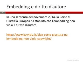 Embedding e diritto d’autore
In una sentenza del novembre 2014, la Corte di
Giustizia Europea ha stabilito che l’embedding non
viola il diritto d’autore
http://www.key4biz.it/elex-corte-giustizia-ue-
lembedding-non-viola-copyright/
R.Polillo - Marzo 2015
16
 