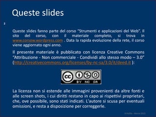 2
Queste slides fanno parte del corso “Strumenti e applicazioni del Web”. Il
sito del corso, con il materiale completo, si trova in
www.corsow.wordpress.com . Data la rapida evoluzione della rete, il corso
viene aggiornato ogni anno.
Il presente materiale è pubblicato con licenza Creative Commons
“Attribuzione - Non commerciale - Condividi allo stesso modo – 3.0”
(http://creativecommons.org/licenses/by-nc-sa/3.0/it/deed.it ):
La licenza non si estende alle immagini provenienti da altre fonti e
alle screen shots, i cui diritti restano in capo ai rispettivi proprietari,
che, ove possibile, sono stati indicati. L'autore si scusa per eventuali
omissioni, e resta a disposizione per correggerle.
R.Polillo - Marzo 2015
Queste slides
 