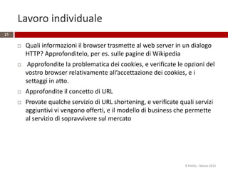 Lavoro individuale
 Quali informazioni il browser trasmette al web server in un dialogo
HTTP? Approfonditelo, per es. sulle pagine di Wikipedia
 Approfondite la problematica dei cookies, e verificate le opzioni del
vostro browser relativamente all’accettazione dei cookies, e i
settaggi in atto.
 Approfondite il concetto di URL
 Provate qualche servizio di URL shortening, e verificate quali servizi
aggiuntivi vi vengono offerti, e il modello di business che permette
al servizio di sopravvivere sul mercato
R.Polillo - Marzo 2015
21
 
