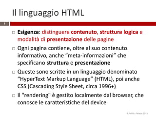 Il linguaggio HTML
 Esigenza: distinguere contenuto, struttura logica e
modalità di presentazione delle pagine
 Ogni pagina contiene, oltre al suo contenuto
informativo, anche “meta-informazioni” che
specificano struttura e presentazione
 Queste sono scritte in un linguaggio denominato
“HyperText Markup Language” (HTML), poi anche
CSS (Cascading Style Sheet, circa 1996+)
 Il "rendering" è gestito localmente dal browser, che
conosce le caratteristiche del device
R.Polillo - Marzo 2015
8
 