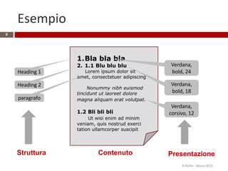 Esempio
R.Polillo - Marzo 2015
9
1.Bla bla bla
2. 1.1 Blu blu blu
Lorem ipsum dolor sit
amet, consectetuer adipiscing
Nonummy nibh euismod
tincidunt ut laoreet dolore
magna aliquam erat volutpat.
1.2 Bli bli bli
Ut wisi enim ad minim
veniam, quis nostrud exerci
tation ullamcorper suscipit
Struttura
Heading 1
Heading 2
paragrafo
Verdana,
bold, 24
Verdana,
bold, 18
Verdana,
corsivo, 12
PresentazioneContenuto
 