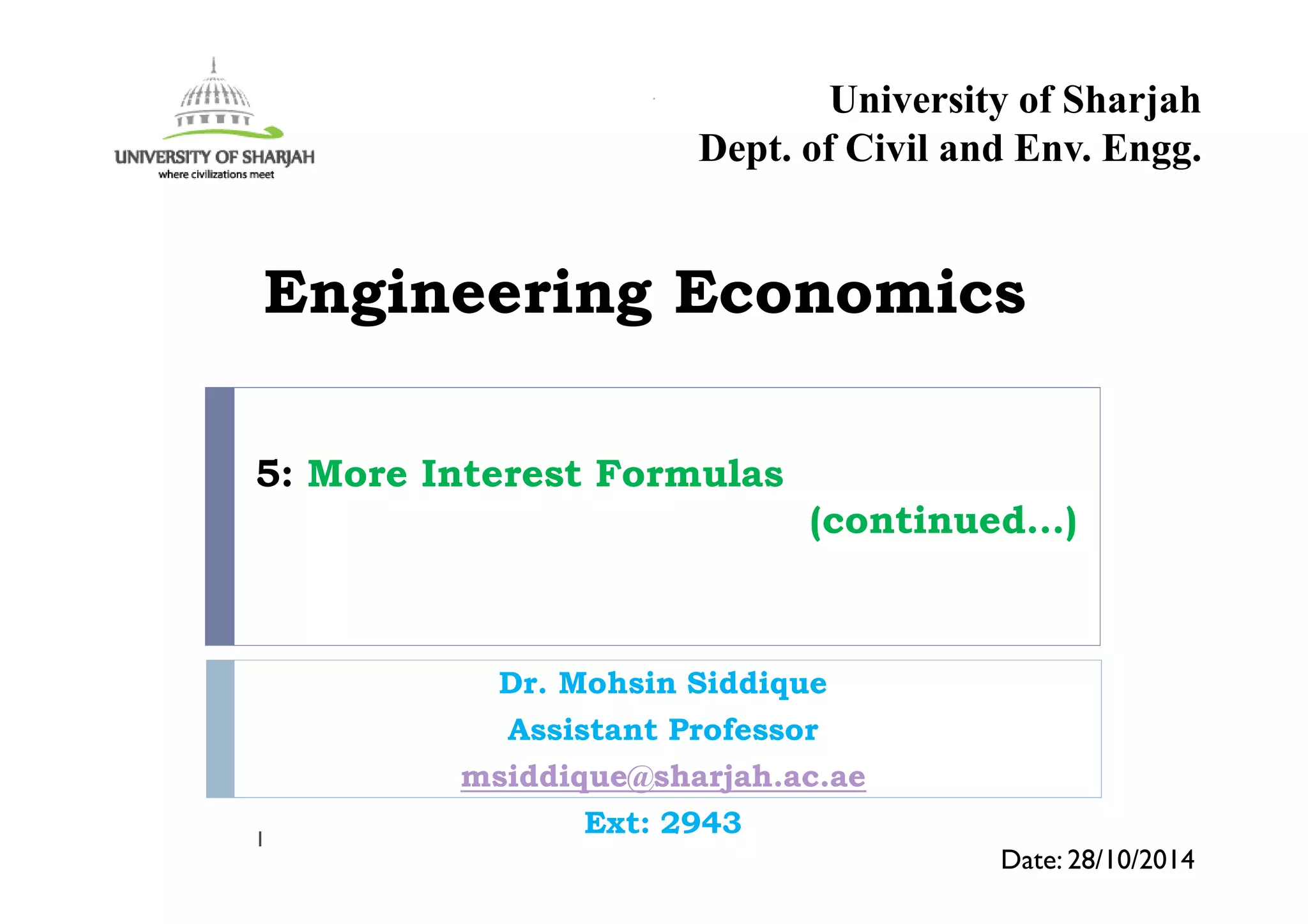 5: More Interest Formulas
(continued…)
Dr. Mohsin Siddique
Assistant Professor
msiddique@sharjah.ac.ae
Ext: 29431
Date: 28/10/2014
Engineering Economics
University of Sharjah
Dept. of Civil and Env. Engg.
 