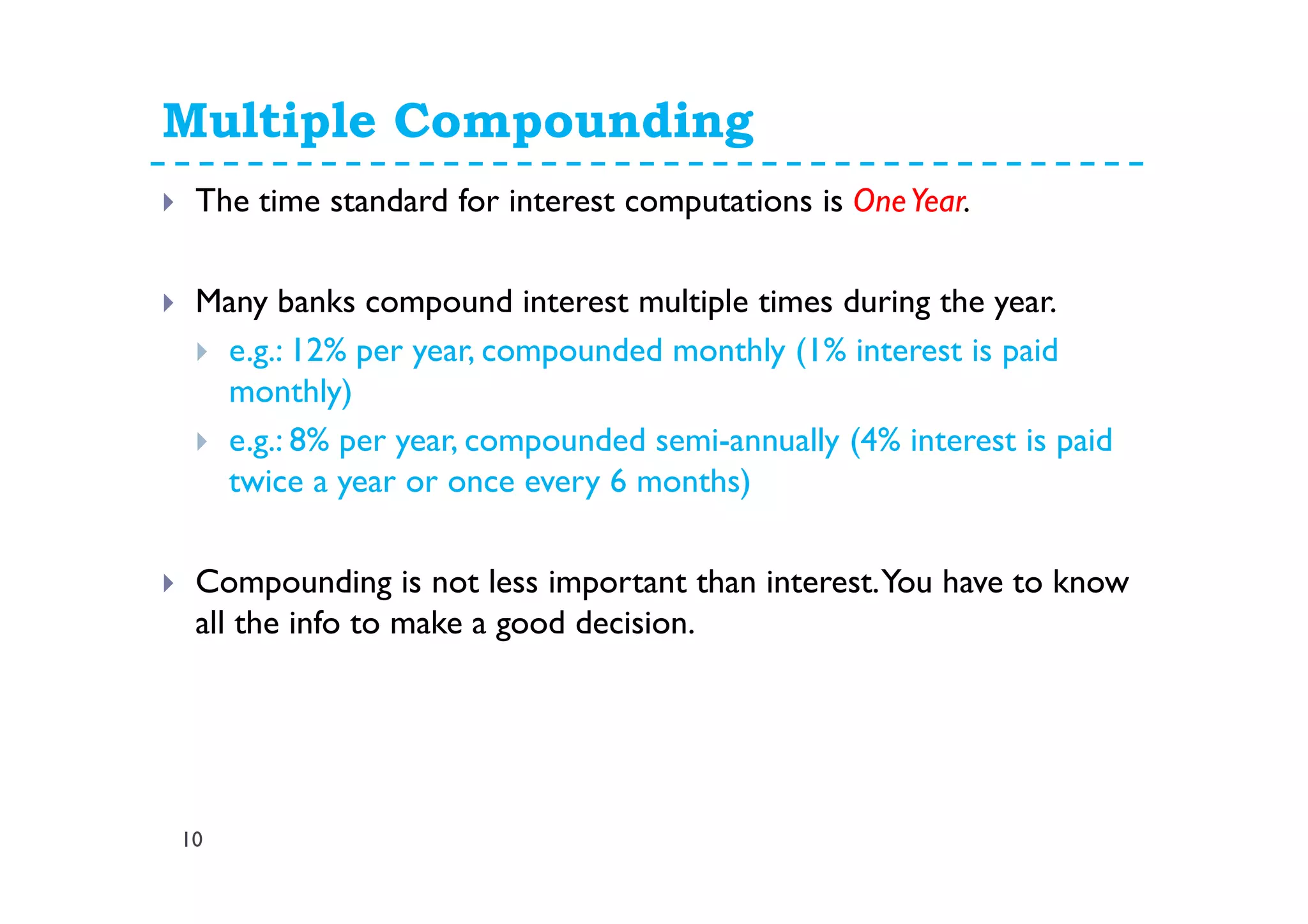 Multiple Compounding
10
The time standard for interest computations is OneYear.
Many banks compound interest multiple times during the year.
e.g.: 12% per year, compounded monthly (1% interest is paid
monthly)
e.g.: 8% per year, compounded semi-annually (4% interest is paid
twice a year or once every 6 months)
Compounding is not less important than interest.You have to know
all the info to make a good decision.
 