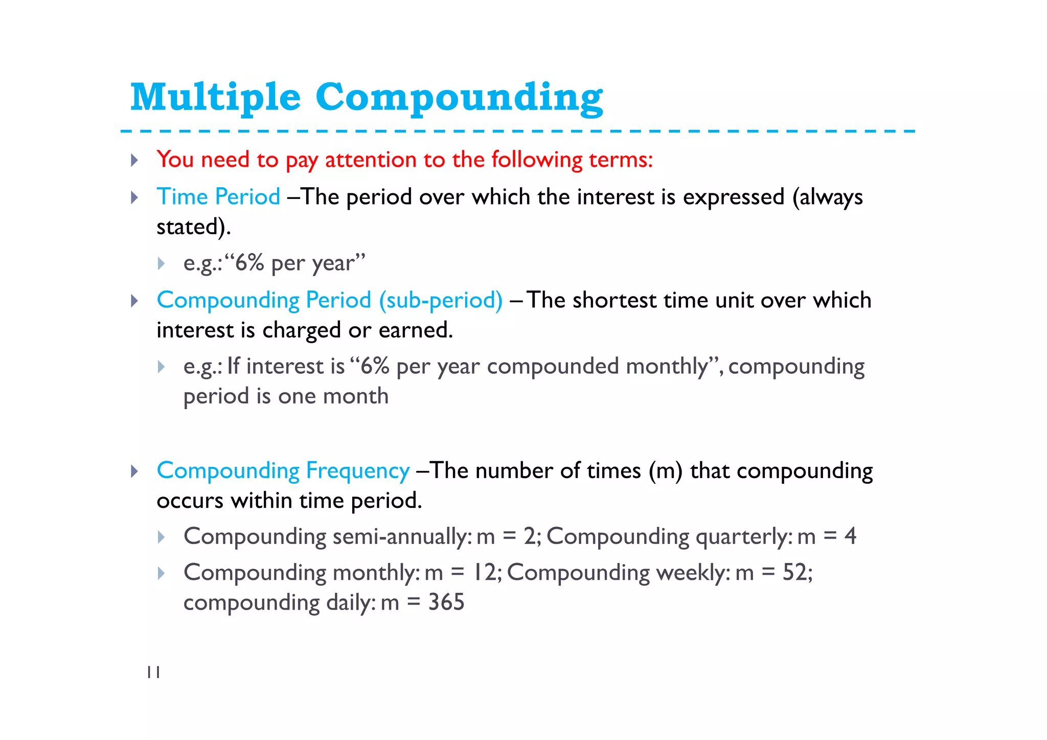 Multiple Compounding
11
You need to pay attention to the following terms:
Time Period –The period over which the interest is expressed (always
stated).
e.g.:“6% per year”
Compounding Period (sub-period) –The shortest time unit over which
interest is charged or earned.
e.g.: If interest is “6% per year compounded monthly”, compounding
period is one month
Compounding Frequency –The number of times (m) that compounding
occurs within time period.
Compounding semi-annually: m = 2; Compounding quarterly: m = 4
Compounding monthly: m = 12; Compounding weekly: m = 52;
compounding daily: m = 365
 
