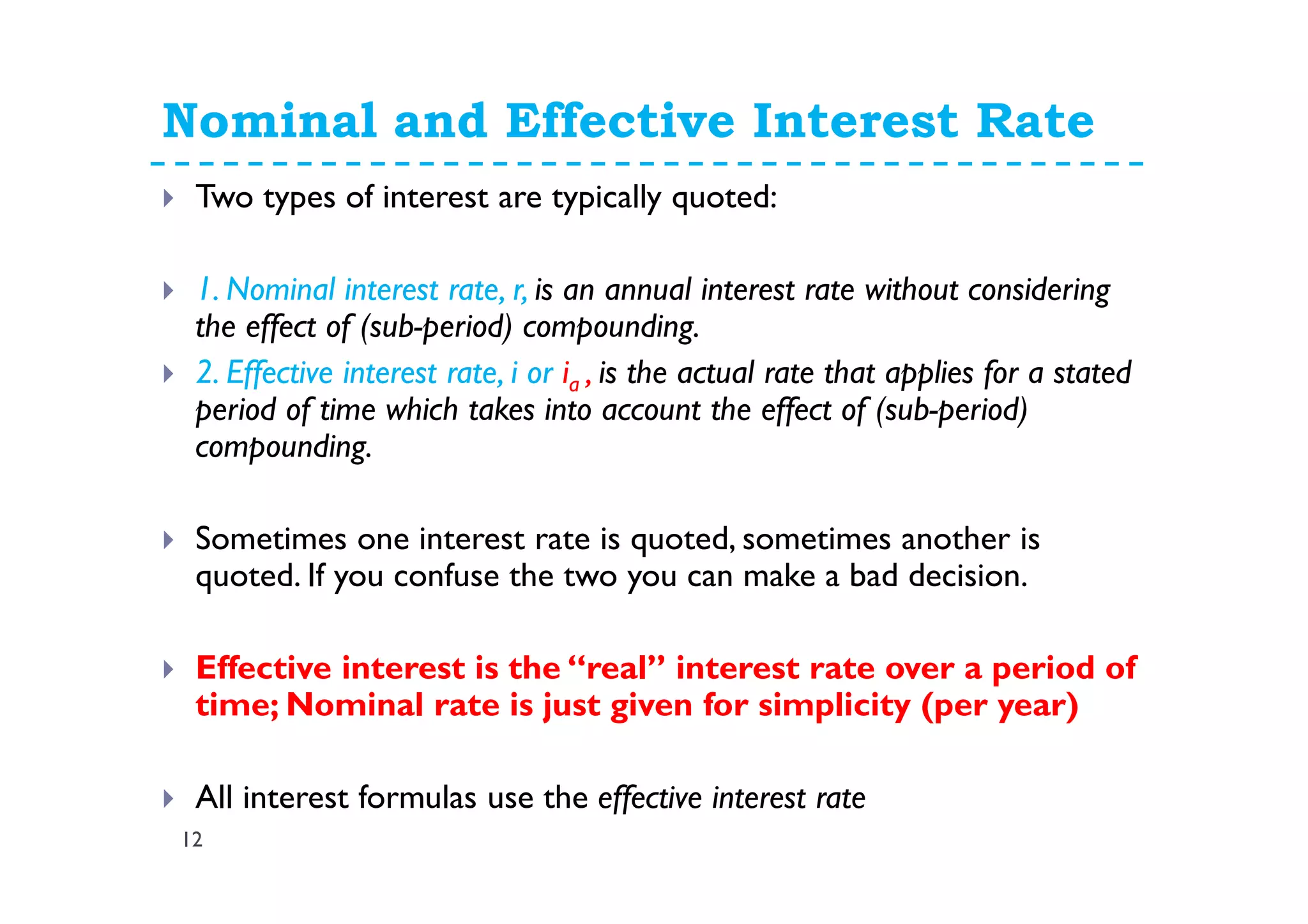 Nominal and Effective Interest Rate
12
Two types of interest are typically quoted:
1. Nominal interest rate, r, is an annual interest rate without considering
the effect of (sub-period) compounding.
2. Effective interest rate, i or ia , is the actual rate that applies for a stated
period of time which takes into account the effect of (sub-period)
compounding.
Sometimes one interest rate is quoted, sometimes another is
quoted. If you confuse the two you can make a bad decision.
Effective interest is the “real” interest rate over a period of
time; Nominal rate is just given for simplicity (per year)
All interest formulas use the effective interest rate
 