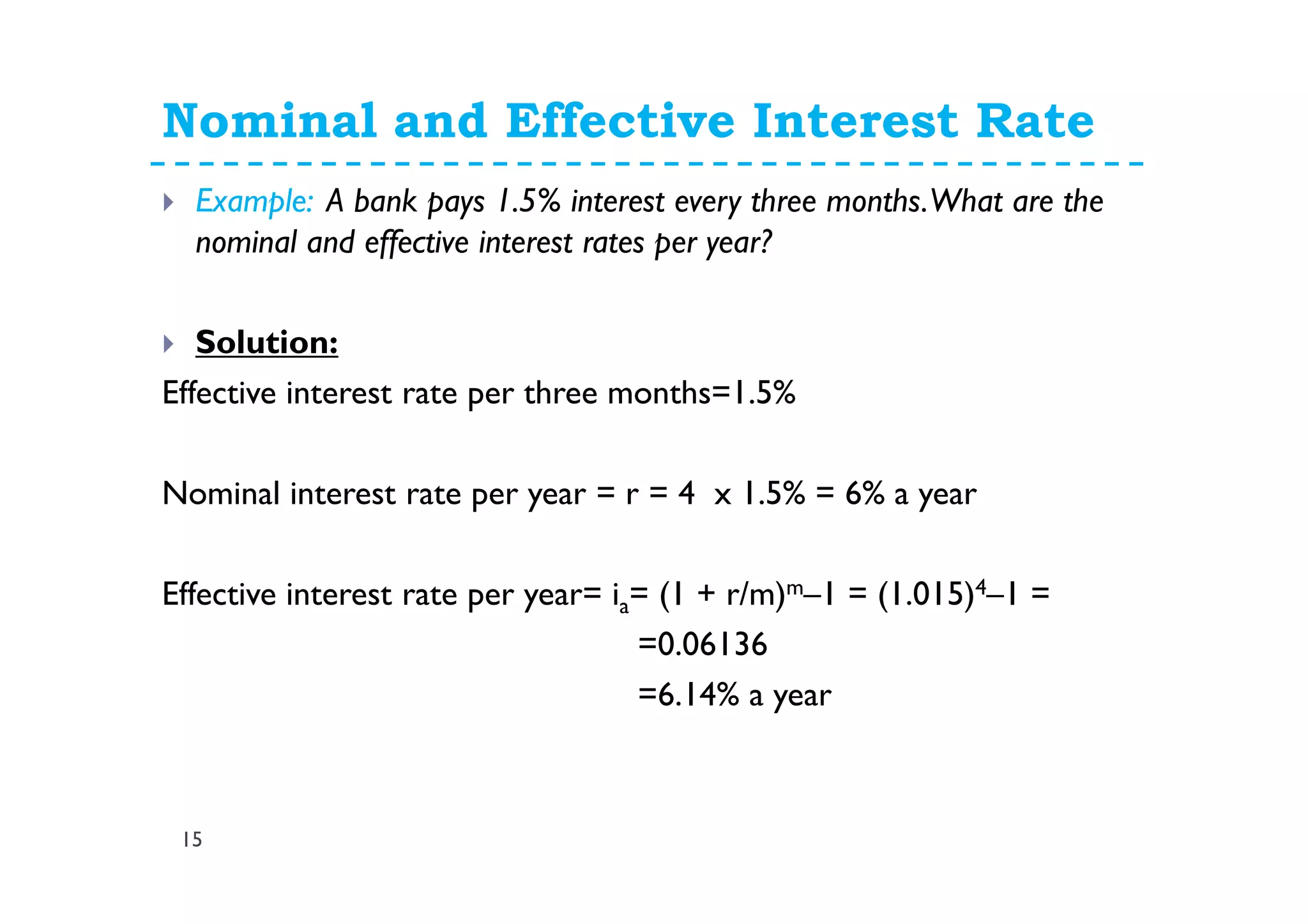 Nominal and Effective Interest Rate
15
Example: A bank pays 1.5% interest every three months.What are the
nominal and effective interest rates per year?
Solution:
Effective interest rate per three months=1.5%
Nominal interest rate per year = r = 4 x 1.5% = 6% a year
Effective interest rate per year= ia= (1 + r/m)m–1 = (1.015)4–1 =
=0.06136
=6.14% a year
 