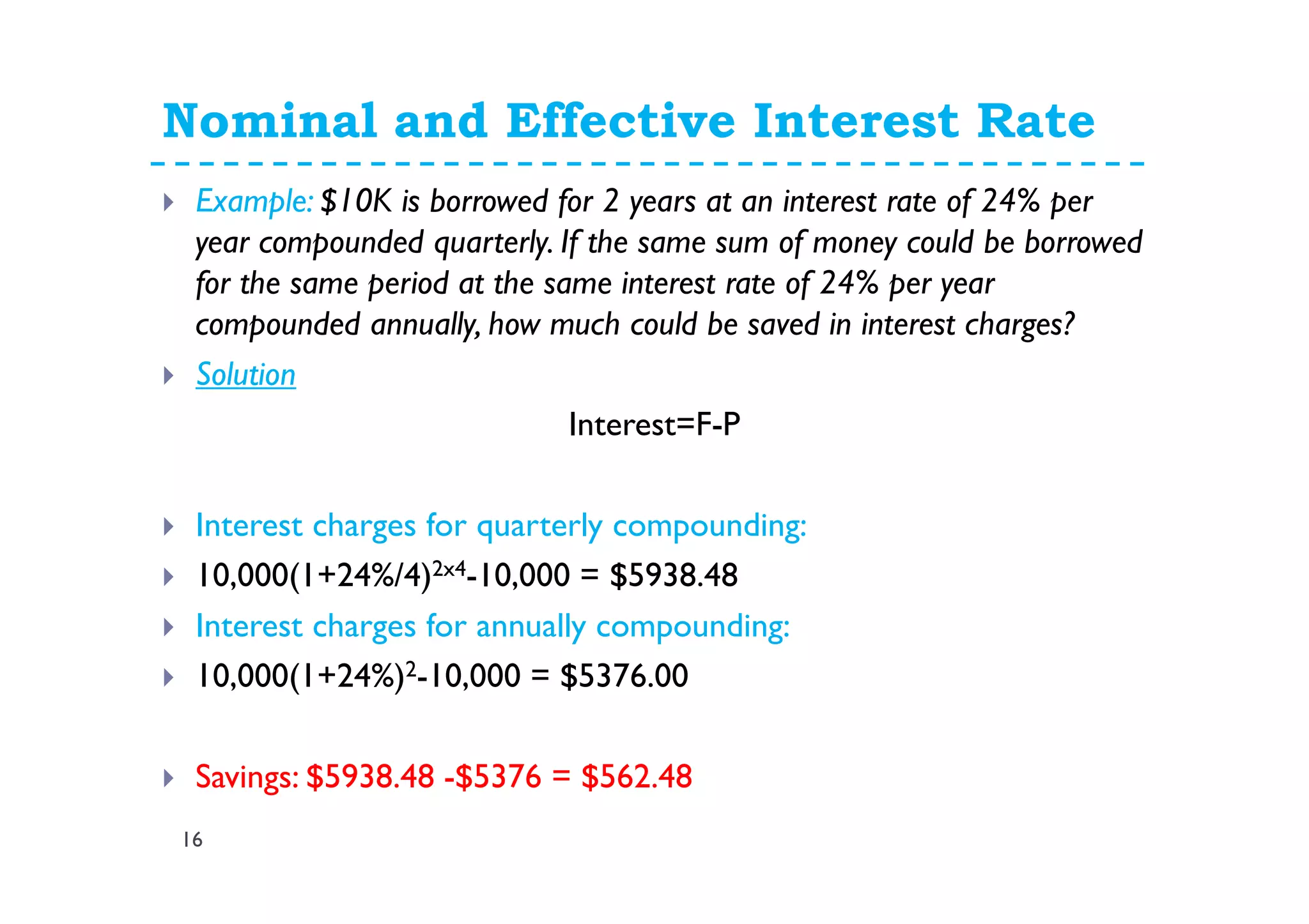 Nominal and Effective Interest Rate
16
Example: $10K is borrowed for 2 years at an interest rate of 24% per
year compounded quarterly. If the same sum of money could be borrowed
for the same period at the same interest rate of 24% per year
compounded annually, how much could be saved in interest charges?
Solution
Interest=F-P
Interest charges for quarterly compounding:
10,000(1+24%/4)2x4-10,000 = $5938.48
Interest charges for annually compounding:
10,000(1+24%)2-10,000 = $5376.00
Savings: $5938.48 -$5376 = $562.48
 