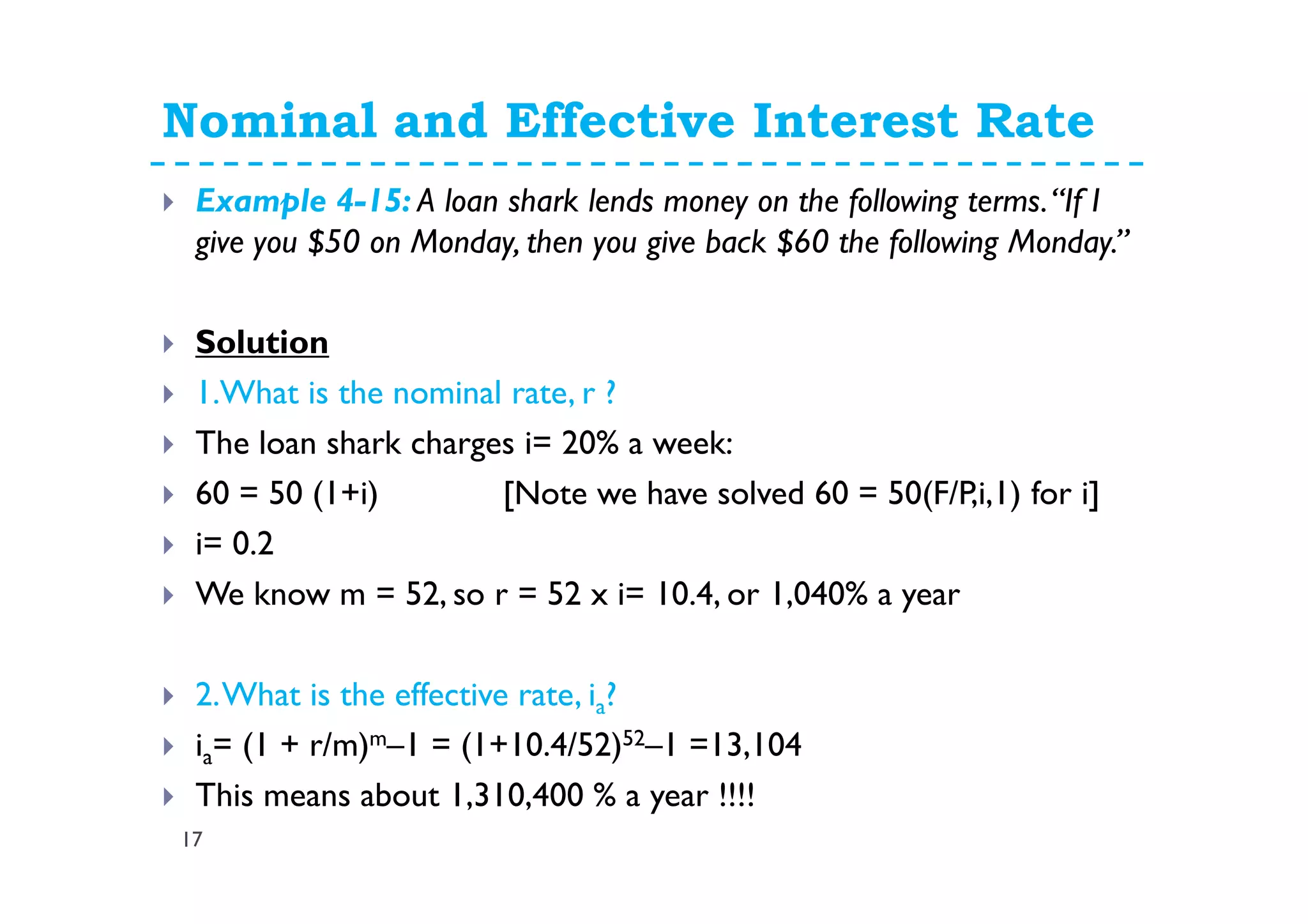 Nominal and Effective Interest Rate
17
Example 4-15: A loan shark lends money on the following terms.“If I
give you $50 on Monday, then you give back $60 the following Monday.”
Solution
1.What is the nominal rate, r ?
The loan shark charges i= 20% a week:
60 = 50 (1+i) [Note we have solved 60 = 50(F/P,i,1) for i]
i= 0.2
We know m = 52, so r = 52 x i= 10.4, or 1,040% a year
2.What is the effective rate, ia?
ia= (1 + r/m)m–1 = (1+10.4/52)52–1 =13,104
This means about 1,310,400 % a year !!!!
 