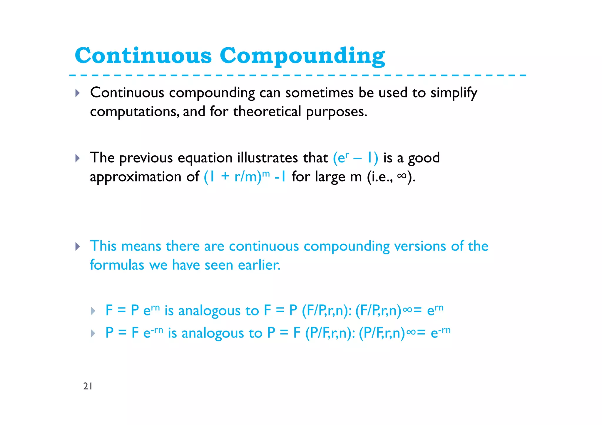 Continuous Compounding
21
Continuous compounding can sometimes be used to simplify
computations, and for theoretical purposes.
The previous equation illustrates that (er – 1) is a good
approximation of (1 + r/m)m -1 for large m (i.e., ∞).
This means there are continuous compounding versions of the
formulas we have seen earlier.
F = P ern is analogous to F = P (F/P,r,n): (F/P,r,n)∞= ern
P = F e-rn is analogous to P = F (P/F,r,n): (P/F,r,n)∞= e-rn
 