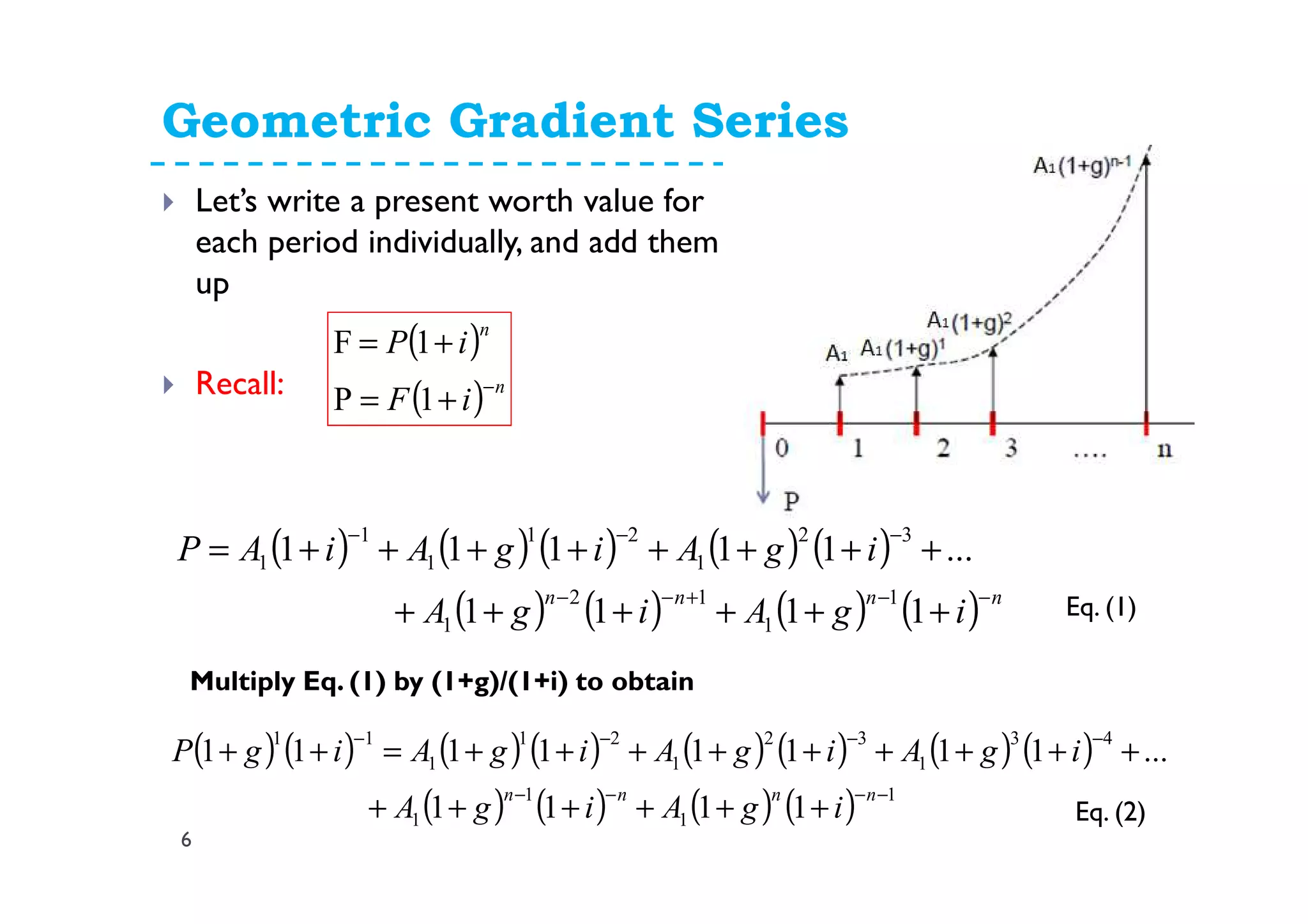 Geometric Gradient Series
6
Let’s write a present worth value for
each period individually, and add them
up
Recall:
( ) ( ) ( ) ( ) ( )
( ) ( ) ( ) ( ) nnnn
igAigA
igAigAiAP
−−+−−
−−−
++++++
++++++++=
1111
...11111
1
1
12
1
32
1
21
1
1
1
Eq. (1)
( )
( ) n
n
iF
iP
−
+=
+=
1P
1F
Multiply Eq. (1) by (1+g)/(1+i) to obtain
( ) ( ) ( ) ( ) ( ) ( ) ( ) ( )
( ) ( ) ( ) ( ) 1
1
1
1
43
1
32
1
21
1
11
1111
...11111111
−−−−
−−−−
++++++
+++++++++=++
nnnn
igAigA
igAigAigAigP
Eq. (2)
 