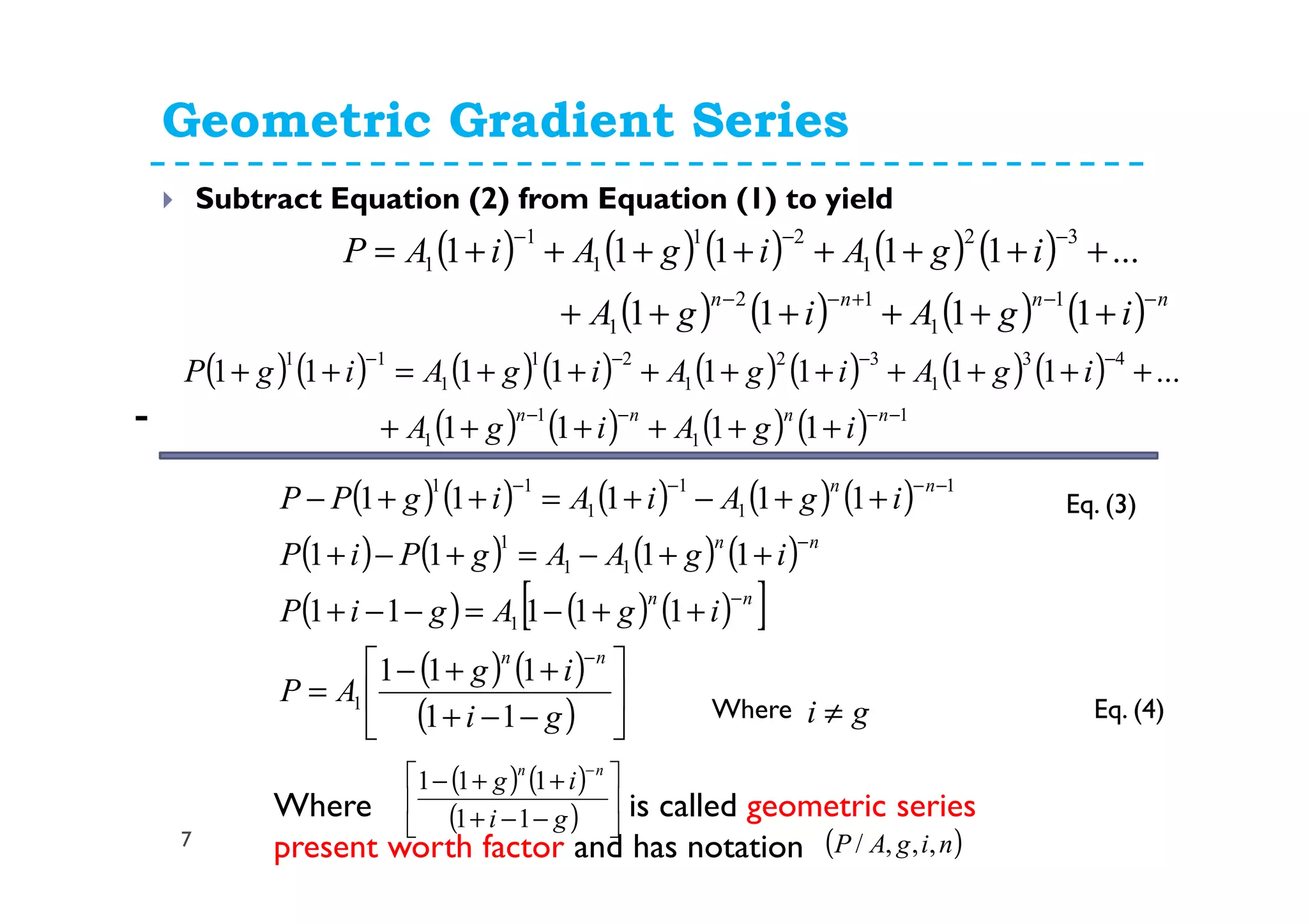 Geometric Gradient Series
7
Subtract Equation (2) from Equation (1) to yield
( ) ( ) ( ) ( ) ( )
( ) ( ) ( ) ( )
( ) ( ) ( )[ ]
( ) ( )
( ) 





−−+
++−
=
++−=−−+
++−=+−+
++−+=++−
−
−
−
−−−−
gi
ig
AP
igAgiP
igAAgPiP
igAiAigPP
nn
nn
nn
nn
11
111
11111
1111
11111
1
1
11
1
1
1
1
1
11
-
Eq. (3)
Eq. (4)Where gi ≠
Where is called geometric series
present worth factor and has notation
( ) ( )
( ) 





−−+
++−
−
gi
ig
nn
11
111
( )nigAP ,,,/
( ) ( ) ( ) ( ) ( )
( ) ( ) ( ) ( ) nnnn
igAigA
igAigAiAP
−−+−−
−−−
++++++
++++++++=
1111
...11111
1
1
12
1
32
1
21
1
1
1
( ) ( ) ( ) ( ) ( ) ( ) ( ) ( )
( ) ( ) ( ) ( ) 1
1
1
1
43
1
32
1
21
1
11
1111
...11111111
−−−−
−−−−
++++++
+++++++++=++
nnnn
igAigA
igAigAigAigP
 