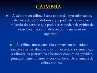 CÂIMBRA
 A câimbra ou cãibra, é uma contração muscular súbita,
de curta duração, dolorosa que pode afetar qualquer
músculo do corpo e que pode ser causada pela prática de
exercícios físicos ou deficiência de minerais no
organismo.
 As cãibras musculares são comuns em indivíduos
saudáveis especialmente após um exercício extenuante, e
a câimbra na panturrilha é bastante comum na gravidez,
principalmente durante o sono, sendo então chamada de
cãibra noturna.
 