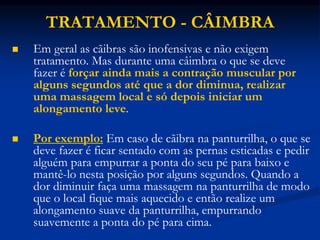 TRATAMENTO - CÂIMBRA
 Em geral as cãibras são inofensivas e não exigem
tratamento. Mas durante uma câimbra o que se deve
fazer é forçar ainda mais a contração muscular por
alguns segundos até que a dor diminua, realizar
uma massagem local e só depois iniciar um
alongamento leve.
 Por exemplo: Em caso de cãibra na panturrilha, o que se
deve fazer é ficar sentado com as pernas esticadas e pedir
alguém para empurrar a ponta do seu pé para baixo e
mantê-lo nesta posição por alguns segundos. Quando a
dor diminuir faça uma massagem na panturrilha de modo
que o local fique mais aquecido e então realize um
alongamento suave da panturrilha, empurrando
suavemente a ponta do pé para cima.
 