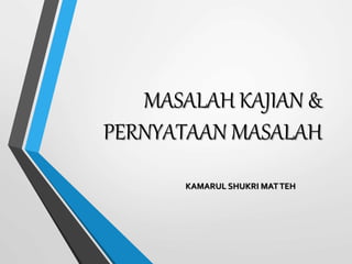 MASALAH KAJIAN &
PERNYATAAN MASALAH
KAMARUL SHUKRI MATTEH
 