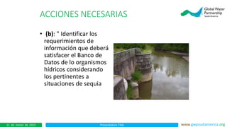 Presentation Title www.gwpsudamerica.org11 de marzo de 2015
ACCIONES NECESARIAS
• (b): " Identificar los
requerimientos de
información que deberá
satisfacer el Banco de
Datos de lo organismos
hídricos considerando
los pertinentes a
situaciones de sequia
 